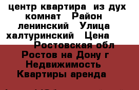 центр квартира  из дух комнат › Район ­ ленинский › Улица ­ халтуринский › Цена ­ 18 000 - Ростовская обл., Ростов-на-Дону г. Недвижимость » Квартиры аренда   